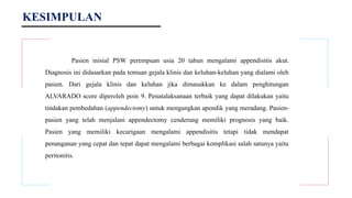 KESIMPULAN
Pasien inisial PSW perempuan usia 20 tahun mengalami appendisitis akut.
Diagnosis ini didasarkan pada temuan gejala klinis dan keluhan-keluhan yang dialami oleh
pasien. Dari gejala klinis dan keluhan jika dimasukkan ke dalam penghitungan
ALVARADO score diperoleh poin 9. Penatalaksanaan terbaik yang dapat dilakukan yaitu
tindakan pembedahan (appendectomy) untuk mengangkan apendik yang meradang. Pasien-
pasien yang telah menjalani appendectomy cenderung memiliki prognosis yang baik.
Pasien yang memiliki kecurigaan mengalami appendisitis tetapi tidak mendapat
penanganan yang cepat dan tepat dapat mengalami berbagai komplikasi salah satunya yaitu
peritonitis.
 