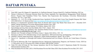 1. Jones MW, Lopez RA, Deppen JG. Appendicitis. In: StatPearls [Internet]. Treasure Island (FL): StatPearls Publishing; 2022 Jan.
2. Waisani S.,Khoriyas K. Penurunan Intensitas Skala Nyeri Pasien Appendiks Post Appendiktomi Menggunakan Teknik Relaksasi
Benson. Program Studi Pendidikan Profesi Ners, Fakultas Ilmu Keperawatan dan Kesehatan, Universitas Muhammadiyah
Semarang. Vol 1 No 1, April 2020
3. Hartawan, I. G. . B. R. M., & Dkk. Karakteristik Kasus Apendisitis Di Rumah Sakit Umum Pusat Sanglah Denpasar Bali Tahun
2018.2020.9(10), 6–10. Retrieved from https://ocs.unud.ac.id/index.php/eum/article/view/67019/37307
4. Bintang A.A. Karakteristik Apendisitis Pada Pasien Di Rumah Sakit Umum Haji Medan Pada Januari 2017 – Desember 2019.
Medan: Fakultas Kedokteran Universitas Muhammadiah Sumatra Utara. 2020
5. Netter, Frank H. Atlas Of Human Anatomy 25 th Edition. Jakarta: EGC, 2014.
6. Sjamsuhidajat and Jong. Buku Ajar Ilmu Bedah, Edisi 4 Vol 3.. Jakarta : EGC
7. Warsinggih DI. Bahan Ajar Apendisitis Akut. Nusantara Medical Science. (search in:https://med.unhas.ac.id/kedokteran/wpcontent
/uploads/2016/10/APPEDISITIS-AKUT.pdf ).2016
8. Schwatz, et al. Principles of Surgery 8th Edition Volume 2. Jakarta: EGC.2010 p. 1383 – 93.
9. Petroianu A, Barroso TVV. Pathophysiology of Acute Appendicitis. JSM Gastroenterology and Hepatology. 2016 April; 4(3).
10. Zhalifah F.,Nafisah.,Indah Situmorang. Appendicitis., Kapita Selekta Kedokteran. Jakarta : FK UI.2020
11. Sarosi, G.A. ‘Apendisitis’ in Sleisenger and Fordtran’s Gastrointestinal and Liver Disease, 10th edn, eds. United States of America;
2016.
12. Krzyzak M, Mulrooney SM. Acute Appendicitis Review: Background, Epidemiology, Diagnosis, and Treatment. Cureus. 2020 Jun
11;12(6):e8562. doi:10.7759/cureus.8562. PMID:32670699; PMCID:PMC7358958.
13. Yohni W.F.,Aldo D.P.,Siska M. Tata Laksana Apendisitis Akut Di Era Pandemi Covid-19. Departemen Bedah FK Universitas
Muhammadiyah Surabaya.2021
14. Dinas Kesehatan Provinsi Bali. (2021). Profil Kesehatan Provinsi Bali Tahun 2020. Dinas Kesehatan Provinsi Bali, 2013–2015
DAFTAR PUSTAKA
 