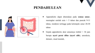 PENDAHULUAN
● Appendisitis dapat ditemukan pada semua umur,
meningkat setelah usia > 5 tahun dan puncak 9-11
tahun, insidensi tertinggi pada kelompok umur 20-30
tahun
● Gejala appendicitis akut umumnya timbul < 36 jam
berupa nyeri perut difus (nyeri alih), anoreksia,
demam , mual muntah,
 