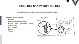 ETIOLOGI DAN PATOFISIOLOGI
Obstruksi lumen merupakan penyebab utama apendisitis akut
Penyebab obstruksi lumen:
• Fecalith
• Hiperplasia jaringan limfoid
• Barium yang mengering setelah
pemeriksaan
• Batu empedu
• Infeksi
• Tumor
 