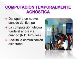  Da lugar a un nuevo
sentido del tiempo
 La computación ubicua
funde el ahora y el
cuando (Nik Burbules)
 Facilita la comunicación
asincrona
 