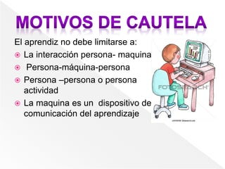 El aprendiz no debe limitarse a:
 La interacción persona- maquina
 Persona-máquina-persona
 Persona –persona o persona
actividad
 La maquina es un dispositivo de
comunicación del aprendizaje
 