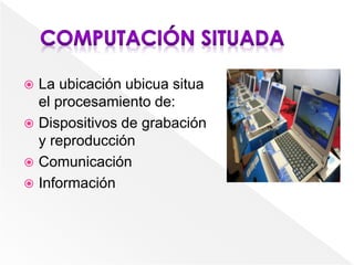  La ubicación ubicua situa
el procesamiento de:
 Dispositivos de grabación
y reproducción
 Comunicación
 Información
 