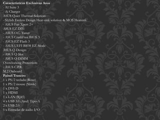 Caracteristicas Exclusivas Asus
- AI Suite 3
- Ai Charger
ASUS Quiet Thermal Solution:
- Stylish Fanless Design Heat-sink solution & MOS Heatsink
- ASUS Fan Xpert 2+
ASUS EZ DIY:
- ASUS O.C. Tuner
- ASUS CrashFree BIOS 3
- ASUS EZ Flash 3
- ASUS UEFI BIOS EZ Mode
ASUS Q-Design:
- ASUS Q-Slot
- ASUS Q-DIMM
Overclocking Protection:
- ASUS C.P.R.
M.2 Onboard
Painel Traseiro
1 x PS/2 teclado (Roxo)
1 x PS/2 mouse (Verde)
1 x DVI-D
1 x HDMI
1 x LAN (RJ45)
4 x USB 3.0 (Azul) Tipo-A
2 x USB 2.0
1 x Entradas de áudio I/O
 