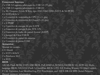 Conectores Internos
2 x USB 3.0 suporta adicionais 4 x USB 3.0 (19-pin)
2 x USB 2.0 suporta adicionais 4 x USB 2.0
2 x M.2 Soquete 3 com M Key, tipo 2242/2260/2280 (SATA & X4 PCIE)
4 x SATA 6Gb/s
1 x Conector de ventoinha do CPU (1 x 4 -pin)
2 x Conector de ventoinha do Chassi(2 x 4 -pin)
1 x S/PDIF
1 x Conector de energia 24-pin EATX
1 x Conector de energia 8-pin ATX 12V
1 x Conector de áudio do painel frontal (AAFP)
1 x Jumper de Clear CMOS
1 x Conector do painel do sistema
1 x Conector de porta COM
Acessórios
Manual do usuário
I/O Shield
2 x SATA 6Gb/s
2 x Parafusos M.2
1 x SCD
BIOS
128 Mb Flash ROM, UEFI AMI BIOS, PnP, DMI3.0, WfM2.0, SM BIOS 3.0, ACPI 6.0, Multi-
language BIOS, ASUS EZ Flash 3, CrashFree BIOS 3, F11 EZ Tuning Wizard, F6 Qfan Control,
F3 My Favorites, Last Modified log, F12 PrintScreen, and ASUS DRAM SPD (Serial Presence
Detect) memory information
 