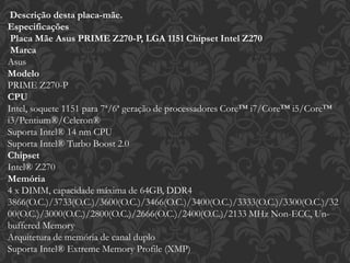 Descrição desta placa-mãe.
Especificações
Placa Mãe Asus PRIME Z270-P, LGA 1151 Chipset Intel Z270
Marca
Asus
Modelo
PRIME Z270-P
CPU
Intel, soquete 1151 para 7ª/6ª geração de processadores Core™ i7/Core™ i5/Core™
i3/Pentium®/Celeron®
Suporta Intel® 14 nm CPU
Suporta Intel® Turbo Boost 2.0
Chipset
Intel® Z270
Memória
4 x DIMM, capacidade máxima de 64GB, DDR4
3866(O.C.)/3733(O.C.)/3600(O.C.)/3466(O.C.)/3400(O.C.)/3333(O.C.)/3300(O.C.)/32
00(O.C.)/3000(O.C.)/2800(O.C.)/2666(O.C.)/2400(O.C.)/2133 MHz Non-ECC, Un-
buffered Memory
Arquitetura de memória de canal duplo
Suporta Intel® Extreme Memory Profile (XMP)
 