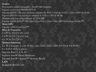 Gráfico
Processador gráfico integrado - Intel® HD Graphics
Suporta conectores: HDMI/DVI-D
Suporta HDMI 1.4b com resolução máxima de 4096 x 2160 @ 24 Hz / 2560 x 1600 @ 60 Hz
Suporta DVI-D com resolução máxima de 1920 x 1200 @ 60 Hz
Memória máxima compartilhada de 1024 MB
Suporta Intel® InTru™ 3D, Quick Sync Video, Clear Video HD Technology, Insider™
Multi GPU
Suporta AMD CrossFireX™
Slots de Expansão
1 x PCIe 3.0/2.0 x16 (x16)
1 x PCIe 3.0/2.0 x16 (x4)
4 x PCIe 3.0/2.0 x1
Armazenamento
2 x M.2 Soquete 3, com M Key, tipo 2242/2260/2280 (SATA & X4 PCIE)
4 x SATA 6Gb/s, cinza
Suporta Raid 0, 1, 5, 10
Suporta Intel® Smart Response
Suporta Intel® Optane™ Memory Ready
LAN
Realtek® RTL8111H
 
