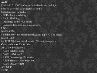 Áudio
Realtek® ALC887 8-Canais de áudio de alta definição
Suporta detecção de conector de áudio
Caracteristicas de áudio
- LED-illuminated design
- Audio Shielding
- Dedicated audio PCB layers
- Premium Japanese audio capacitors
USB
Intel® Z270
8 x USB 3.0 (4 no painel traseiro, azul, Tipo-A, 4 na placa)
Intel® Z270
6 x USB 2.0 (2 no painel traseiro, Tipo-A, 4 na placa)
Caracteristicas Especiais
ASUS 5X Protection III:
- ASUS SafeSlot Core
- ASUS LANGuard
- ASUS Overvoltage Protection
- ASUS Stainless-Steel Back I/O
- ASUS DIGI+ VRM
ASUS EPU
- EPU
 