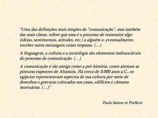 “ Uma das definições mais simples de “comunicação”, mas também das mais claras, refere que esta é o processo de transmitir algo (ideias, sentimentos, atitudes, etc.) a alguém e, eventualmente, receber outra mensagem como resposta. (…) A linguagem, a cultura e a tecnologia são elementos indissociáveis do processo de comunicação. (…) A comunicação é tão antiga como a pré-história, como atestam as pinturas rupestres de Altamira. Há cerca de 3.000 anos a.C., os egípcios representavam aspectos de sua cultura por meio de desenhos e gravuras colocados nas casas, edifícios e câmaras mortuárias. (…)” Paulo Santos in Prefácio 