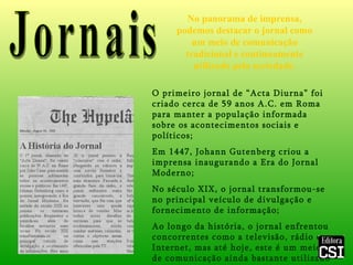 Jornais No panorama de imprensa, podemos destacar o jornal como um meio de comunicação tradicional e continuamente utilizado pela sociedade. O primeiro jornal de “Acta Diurna” foi criado cerca de 59 anos A.C. em Roma para manter a população informada sobre os acontecimentos sociais e políticos; Em 1447, Johann Gutenberg criou a imprensa inaugurando a Era do Jornal Moderno; No século XIX, o jornal transformou-se no principal veículo de divulgação e fornecimento de informação; Ao longo da história, o jornal enfrentou concorrentes como a televisão, rádio e Internet, mas até hoje, este é um meio de comunicação ainda bastante utilizado e dotado de grande importância. 