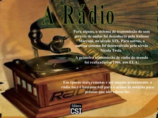 A Rádio Para alguns, o sistema de transmissão de som através de ondas foi descoberto pelo italiano Marconi, no século XIX. Para outros, o mesmo sistema foi desenvolvido pelo sérvio Nicola Tesla.  A primeira transmissão de rádio do mundo foi realizada em 1906, nos EUA; Em épocas mais remotas e até mesmo actualmente, a rádio foi e é bastante útil para o acesso às notícias para pessoas que não sabem ler. 