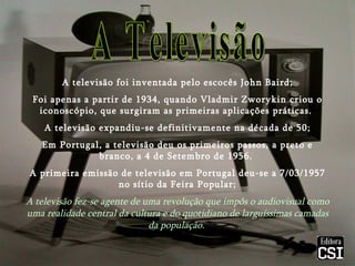 A televisão foi inventada pelo escocês John Baird; Foi apenas a partir de 1934, quando Vladmir Zworykin criou o iconoscópio, que surgiram as primeiras aplicações práticas.  A televisão expandiu-se definitivamente na década de 50; Em Portugal, a televisão deu os primeiros passos, a preto e branco, a 4 de Setembro de 1956.  A primeira emissão de televisão em Portugal deu-se a 7/03/1957 no sítio da Feira Popular; A televisão fez-se agente de uma revolução que impôs o audiovisual como uma realidade central da cultura e do quotidiano de larguíssimas camadas da população.   A Televisão 