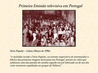 Feira Popular – Lisboa (Março de 1956). “ A multidão invade a Feira Popular, na enorme expectativa de testemunhar o fabrico das primeiras imagens hertzianas em Portugal, através do vidro que substituiu uma das paredes do estúdio erguido em pré fabricado ou de um dos vinte monitores espalhados no parque de Palhavã.” Primeira Emissão televisiva em Portugal 