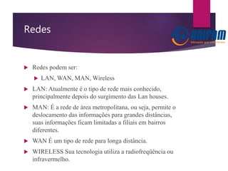 Redes
 Redes podem ser:
 LAN, WAN, MAN, Wireless
 LAN: Atualmente é o tipo de rede mais conhecido,
principalmente depois do surgimento das Lan houses.
 MAN: É a rede de área metropolitana, ou seja, permite o
deslocamento das informações para grandes distâncias,
suas informações ficam limitadas a filiais em bairros
diferentes.
 WAN É um tipo de rede para longa distância.
 WIRELESS Sua tecnologia utiliza a radiofreqüência ou
infravermelho.
 