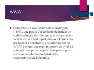 WWW
 O hipertexto é codificado com a linguagem
HTML, que possui um conjunto de marcas de
codificação que são interpretadas pelos clientes
WWW, em diferentes plataformas. O protocolo
usado para a transferência de informações no
WWW é o http, que é um protocolo do nível de
aplicação que possui objetividade para suportar
sistemas de informação distribuídos,
cooperativos e de hipermídia.
 