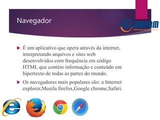 Navegador
 É um aplicativo que opera através da internet,
interpretando arquivos e sites web
desenvolvidos com frequência em código
HTML que contém informação e conteúdo em
hipertexto de todas as partes do mundo.
 Os navegadores mais populares são: a Internet
explorer,Mozila firefox,Google chrome,Safari.
 