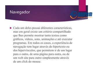 Navegador
 Cada um deles possui diferentes características,
mas em geral existe um critério compartilhado
que lhes permite mostrar tanto textos como
gráficos, vídeos, sons, animações e até executar
programas. Em todos os casos, a experiência de
navegação tem lugar através do hipertexto ou
dos hipervínculos, que permitem ir de um lugar
para o outro, de uma página para outra, ou de
um web site para outro simplesmente através
de um click do mouse.
 