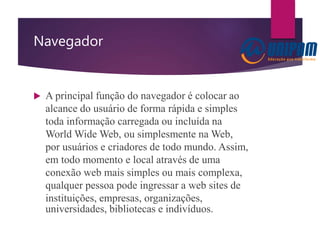 Navegador
 A principal função do navegador é colocar ao
alcance do usuário de forma rápida e simples
toda informação carregada ou incluída na
World Wide Web, ou simplesmente na Web,
por usuários e criadores de todo mundo. Assim,
em todo momento e local através de uma
conexão web mais simples ou mais complexa,
qualquer pessoa pode ingressar a web sites de
instituições, empresas, organizações,
universidades, bibliotecas e indivíduos.
 