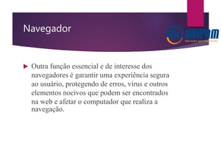Navegador
 Outra função essencial e de interesse dos
navegadores é garantir uma experiência segura
ao usuário, protegendo de erros, vírus e outros
elementos nocivos que podem ser encontrados
na web e afetar o computador que realiza a
navegação.
 