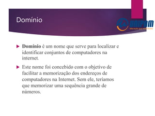 Domínio
 Domínio é um nome que serve para localizar e
identificar conjuntos de computadores na
internet.
 Este nome foi concebido com o objetivo de
facilitar a memorização dos endereços de
computadores na Internet. Sem ele, teríamos
que memorizar uma sequência grande de
números.
 