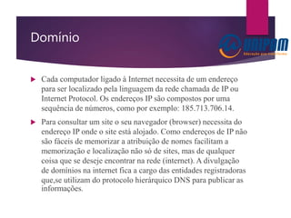 Domínio
 Cada computador ligado à Internet necessita de um endereço
para ser localizado pela linguagem da rede chamada de IP ou
Internet Protocol. Os endereços IP são compostos por uma
sequência de números, como por exemplo: 185.713.706.14.
 Para consultar um site o seu navegador (browser) necessita do
endereço IP onde o site está alojado. Como endereços de IP não
são fáceis de memorizar a atribuição de nomes facilitam a
memorização e localização não só de sites, mas de qualquer
coisa que se deseje encontrar na rede (internet). A divulgação
de domínios na internet fica a cargo das entidades registradoras
que,se utilizam do protocolo hierárquico DNS para publicar as
informações.
 