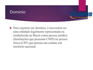Dominío
 Para registrar um domínio, é necessário ser
uma entidade legalmente representada ou
estabelecida no Brasil como pessoa jurídica
(Instituições que possuam CNPJ) ou pessoa
física (CPF) que possua um contato em
território nacional.
 
