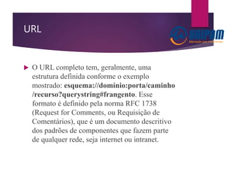 URL
 O URL completo tem, geralmente, uma
estrutura definida conforme o exemplo
mostrado: esquema://domínio:porta/caminho
/recurso?querystring#frangento. Esse
formato é definido pela norma RFC 1738
(Request for Comments, ou Requisição de
Comentários), que é um documento descritivo
dos padrões de componentes que fazem parte
de qualquer rede, seja internet ou intranet.
 