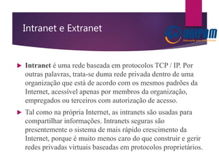 Intranet e Extranet
 Intranet é uma rede baseada em protocolos TCP / IP. Por
outras palavras, trata-se duma rede privada dentro de uma
organização que está de acordo com os mesmos padrões da
Internet, acessível apenas por membros da organização,
empregados ou terceiros com autorização de acesso.
 Tal como na própria Internet, as intranets são usadas para
compartilhar informações. Intranets seguras são
presentemente o sistema de mais rápido crescimento da
Internet, porque é muito menos caro do que construir e gerir
redes privadas virtuais baseadas em protocolos proprietários.
 