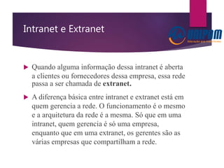 Intranet e Extranet
 Quando alguma informação dessa intranet é aberta
a clientes ou fornecedores dessa empresa, essa rede
passa a ser chamada de extranet.
 A diferença básica entre intranet e extranet está em
quem gerencia a rede. O funcionamento é o mesmo
e a arquitetura da rede é a mesma. Só que em uma
intranet, quem gerencia é só uma empresa,
enquanto que em uma extranet, os gerentes são as
várias empresas que compartilham a rede.
 