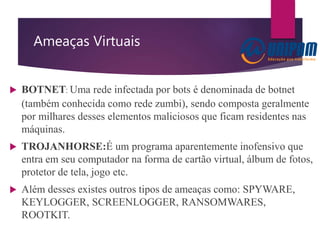 Ameaças Virtuais
 BOTNET: Uma rede infectada por bots é denominada de botnet
(também conhecida como rede zumbi), sendo composta geralmente
por milhares desses elementos maliciosos que ficam residentes nas
máquinas.
 TROJANHORSE:É um programa aparentemente inofensivo que
entra em seu computador na forma de cartão virtual, álbum de fotos,
protetor de tela, jogo etc.
 Além desses existes outros tipos de ameaças como: SPYWARE,
KEYLOGGER, SCREENLOGGER, RANSOMWARES,
ROOTKIT.
 