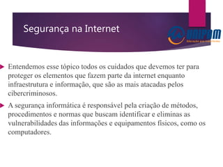 Segurança na Internet
 Entendemos esse tópico todos os cuidados que devemos ter para
proteger os elementos que fazem parte da internet enquanto
infraestrutura e informação, que são as mais atacadas pelos
cibercriminosos.
 A segurança informática é responsável pela criação de métodos,
procedimentos e normas que buscam identificar e eliminas as
vulnerabilidades das informações e equipamentos físicos, como os
computadores.
 