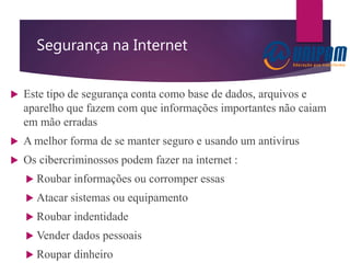 Segurança na Internet
 Este tipo de segurança conta como base de dados, arquivos e
aparelho que fazem com que informações importantes não caiam
em mão erradas
 A melhor forma de se manter seguro e usando um antivírus
 Os cibercriminossos podem fazer na internet :
 Roubar informações ou corromper essas
 Atacar sistemas ou equipamento
 Roubar indentidade
 Vender dados pessoais
 Roupar dinheiro
 