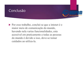 Conclusão
 Por esse trabalho, conclui-se que a intenet é o
maior meio de comunicação do mundo,
havendo nela varias funcionalidades, esta
acessível em praticamente a todas as pessoas
do mundo é devido a isso, deve-se tomar
cuidados ao utiliza-la.
 