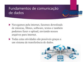 Fundamentos de comunicação
de dados
 Navegamos pela internet, fazemos downloads
de músicas, filmes, software, textos e também
podemos fazer o upload, enviando nossos
arquivos para internet.
 Todas estas atividades são possíveis graças a
um sistema de transferência de dados.
 