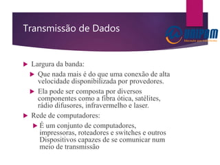 Transmissão de Dados
 Largura da banda:
 Que nada mais é do que uma conexão de alta
velocidade disponibilizada por provedores.
 Ela pode ser composta por diversos
componentes como a fibra ótica, satélites,
rádio difusores, infravermelho e laser.
 Rede de computadores:
 É um conjunto de computadores,
impressoras, roteadores e switches e outros
Dispositivos capazes de se comunicar num
meio de transmissão
 