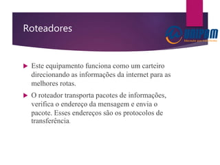 Roteadores
 Este equipamento funciona como um carteiro
direcionando as informações da internet para as
melhores rotas.
 O roteador transporta pacotes de informações,
verifica o endereço da mensagem e envia o
pacote. Esses endereços são os protocolos de
transferência.
 