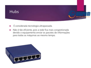Hubs
 É considerada tecnologia ultrapassada.
 Não é tão eficiente, pois a rede fica mais congestionada
devido o equipamento enviar os pacotes de informações
para todas as máquinas ao mesmo tempo.
 