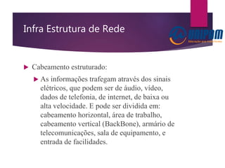 Infra Estrutura de Rede
 Cabeamento estruturado:
 As informações trafegam através dos sinais
elétricos, que podem ser de áudio, vídeo,
dados de telefonia, de internet, de baixa ou
alta velocidade. E pode ser dividida em:
cabeamento horizontal, área de trabalho,
cabeamento vertical (BackBone), armário de
telecomunicações, sala de equipamento, e
entrada de facilidades.
 