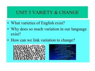UNIT 5 VARIETY & CHANGE
• What varieties of English exist?
• Why does so much variation in our language
exist?
• How can we link variation to change?
 