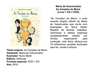 Maria de Vasconcelos
                                            As Canções da Maria
                                             (Livro + CD + DVD)

                                       “As Canções da Maria”, o mais
                                       recente projeto infantil de Maria
                                       de Vasconcelos que conta com
                                       ilustrações de Nuno Markl.
                                       Repleto de bonitas melodias,
                                       harmonias e efeitos especiais
                                       cuidadosamente        criados  por
                                       Gimba,       responsável      pela
                                       produção, este disco oferece-nos
                                       15 belíssimas canções ilustradas
                                       para ler, cantar e brincar.
Título original: As Canções da Maria
Intérprete: Maria de Vasconcelos
Ilustrador: Nuno Markl
Editora: Arthouse
Formato especial: DVD + CD
Ano: 2012
 