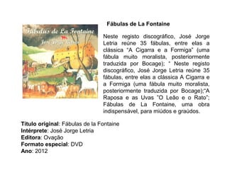 Fábulas de La Fontaine

                                Neste registo discográfico, José Jorge
                                Letria reúne 35 fábulas, entre elas a
                                clássica “A Cigarra e a Formiga” (uma
                                fábula muito moralista, posteriormente
                                traduzida por Bocage); “ Neste registo
                                discográfico, José Jorge Letria reúne 35
                                fábulas, entre elas a clássica A Cigarra e
                                a Formiga (uma fábula muito moralista,
                                posteriormente traduzida por Bocage);“A
                                Raposa e as Uvas ”O Leão e o Rato”;
                                Fábulas de La Fontaine, uma obra
                                indispensável, para miúdos e graúdos.

Título original: Fábulas de la Fontaine
Intérprete: José Jorge Letria
Editora: Ovação
Formato especial: DVD
Ano: 2012
 