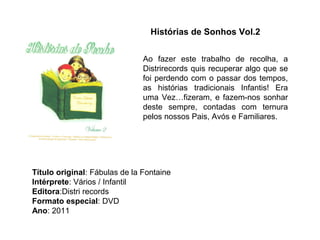 Histórias de Sonhos Vol.2


                               Ao fazer este trabalho de recolha, a
                               Distrirecords quis recuperar algo que se
                               foi perdendo com o passar dos tempos,
                               as histórias tradicionais Infantis! Era
                               uma Vez…fizeram, e fazem-nos sonhar
                               deste sempre, contadas com ternura
                               pelos nossos Pais, Avós e Familiares.




Título original: Fábulas de la Fontaine
Intérprete: Vários / Infantil
Editora:Distri records
Formato especial: DVD
Ano: 2011
 