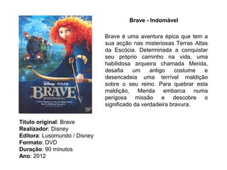 Brave - Indomável

                              Brave é uma aventura épica que tem a
                              sua acção nas misteriosas Terras Altas
                              da Escócia. Determinada a conquistar
                              seu próprio caminho na vida, uma
                              habilidosa arqueira chamada Merida,
                              desafia    um     antigo    costume  e
                              desencadeia uma terrível maldição
                              sobre o seu reino. Para quebrar esta
                              maldição, Merida embarca numa
                              perigosa missão e descobre o
                              significado da verdadeira bravura.


Título original: Brave
Realizador: Disney
Editora: Lusomundo / Disney
Formato: DVD
Duração: 90 minutos
Ano: 2012
 