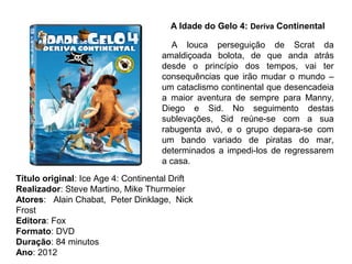    A Idade do Gelo 4: Deriva Continental

                                        A louca perseguição de Scrat da
                                     amaldiçoada bolota, de que anda atrás
                                     desde o princípio dos tempos, vai ter
                                     consequências que irão mudar o mundo –
                                     um cataclismo continental que desencadeia
                                     a maior aventura de sempre para Manny,
                                     Diego e Sid. No seguimento destas
                                     sublevações, Sid reúne-se com a sua
                                     rabugenta avó, e o grupo depara-se com
                                     um bando variado de piratas do mar,
                                     determinados a impedi-los de regressarem
                                     a casa.
Título original: Ice Age 4: Continental Drift
Realizador: Steve Martino, Mike Thurmeier
Atores: Alain Chabat, Peter Dinklage, Nick
Frost
Editora: Fox
Formato: DVD
Duração: 84 minutos
Ano: 2012
 