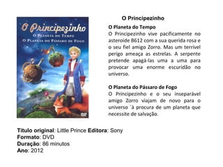 O Principezinho
                                      O Planeta do Tempo
                                      O Principezinho vive pacificamente no
                                      asteroide B612 com a sua querida rosa e
                                      o seu fiel amigo Zorro. Mas um terrível
                                      perigo ameaça as estrelas. A serpente
                                      pretende apagá-las uma a uma para
                                      provocar uma enorme escuridão no
                                      universo.

                                      O Planeta do Pássaro de Fogo
                                      O Principezinho e o seu inseparável
                                      amigo Zorro viajam de novo para o
                                      universo `à procura de um planeta que
                                      necessite de salvação.

Título original: Little Prince Editora: Sony
Formato: DVD
Duração: 86 minutos
Ano: 2012
 