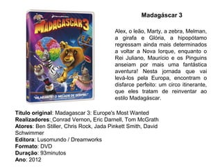 Madagáscar 3

                                        Alex, o leão, Marty, a zebra, Melman,
                                        a girafa e Glória, a hipopótamo
                                        regressam ainda mais determinados
                                        a voltar a Nova Iorque, enquanto o
                                        Rei Juliano, Maurício e os Pinguins
                                        anseiam por mais uma fantástica
                                        aventura! Nesta jornada que vai
                                        levá-los pela Europa, encontram o
                                        disfarce perfeito: um circo itinerante,
                                        que eles tratam de reinventar ao
                                        estilo Madagáscar.

Título original: Madagascar 3: Europe's Most Wanted
Realizadores: Conrad Vernon, Eric Darnell, Tom McGrath
Atores: Ben Stiller, Chris Rock, Jada Pinkett Smith, David
Schwimmer
Editora: Lusomundo / Dreamworks
Formato: DVD
Duração: 93minutos
Ano: 2012
 
