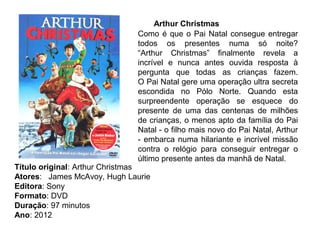 Arthur Christmas
                             Como é que o Pai Natal consegue entregar
                             todos os presentes numa só noite?
                             “Arthur Christmas” finalmente revela a
                             incrível e nunca antes ouvida resposta à
                             pergunta que todas as crianças fazem.
                             O Pai Natal gere uma operação ultra secreta
                             escondida no Pólo Norte. Quando esta
                             surpreendente operação se esquece do
                             presente de uma das centenas de milhões
                             de crianças, o menos apto da família do Pai
                             Natal - o filho mais novo do Pai Natal, Arthur
                             - embarca numa hilariante e incrível missão
                             contra o relógio para conseguir entregar o
                             último presente antes da manhã de Natal.
Título original: Arthur Christmas
Atores: James McAvoy, Hugh Laurie
Editora: Sony
Formato: DVD
Duração: 97 minutos
Ano: 2012
 