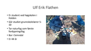 Ulf Erik Flathen
• Er student ved høgskolen i
Halden
• Går studiet grunnskolelærer 5-
10
• Tar naturfag som første
fordypningsfag
• Bor i Svinndal
• Er 44 år
 