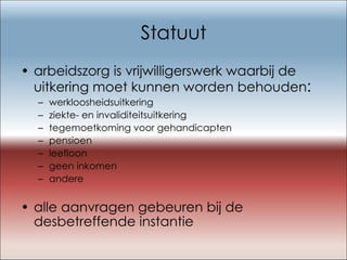 Statuut arbeidszorg is vrijwilligerswerk waarbij de uitkering moet kunnen worden behouden : werkloosheidsuitkering ziekte- en invaliditeitsuitkering tegemoetkoming voor gehandicapten pensioen leefloon geen inkomen andere alle aanvragen gebeuren bij de desbetreffende instantie 