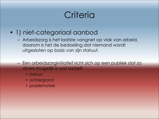 Criteria 1) niet-categoriaal aanbod  Arbeidszorg is het laatste vangnet op vlak van arbeid, daarom is het de bedoeling dat niemand wordt uitgesloten op basis van zijn statuut. Een arbeidszorginitiatief richt zich op een publiek dat zo divers mogelijk is wat betreft  statuut achtergrond problematiek 